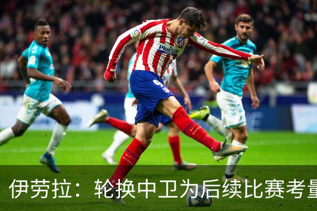 伊劳拉：轮换中卫为后续比赛考量，力求不让失球掩盖胜利