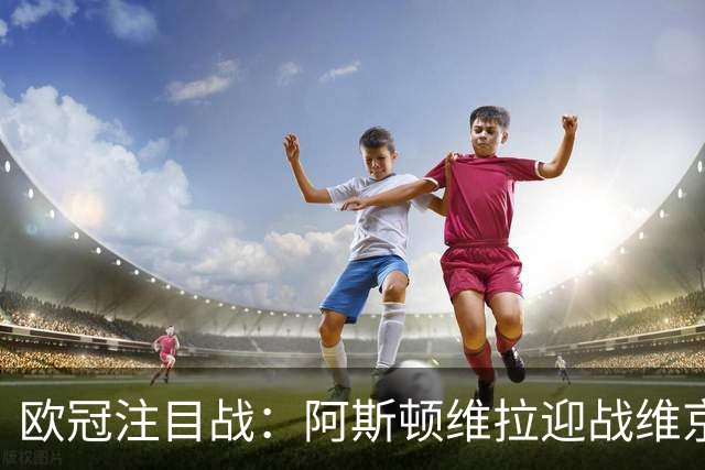 欧冠注目战：阿斯顿维拉迎战维京，实力对决引发期待